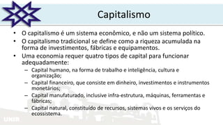UNIR
Capitalismo
• O capitalismo é um sistema econômico, e não um sistema político.
• O capitalismo tradicional se define como a riqueza acumulada na
forma de investimentos, fábricas e equipamentos.
• Uma economia requer quatro tipos de capital para funcionar
adequadamente:
– Capital humano, na forma de trabalho e inteligência, cultura e
organização;
– Capital financeiro, que consiste em dinheiro, investimentos e instrumentos
monetários;
– Capital manufaturado, inclusive infra-estrutura, máquinas, ferramentas e
fábricas;
– Capital natural, constituído de recursos, sistemas vivos e os serviços do
ecossistema.
 