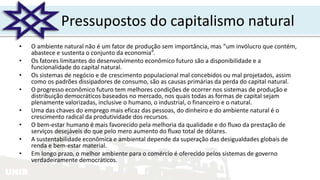 UNIR
Pressupostos do capitalismo natural
• O ambiente natural não é um fator de produção sem importância, mas “um invólucro que contém,
abastece e sustenta o conjunto da economia”.
• Os fatores limitantes do desenvolvimento econômico futuro são a disponibilidade e a
funcionalidade do capital natural.
• Os sistemas de negócio e de crescimento populacional mal concebidos ou mal projetados, assim
como os padrões dissipadores de consumo, são as causas primárias da perda do capital natural.
• O progresso econômico futuro tem melhores condições de ocorrer nos sistemas de produção e
distribuição democráticos baseados no mercado, nos quais todas as formas de capital sejam
plenamente valorizadas, inclusive o humano, o industrial, o financeiro e o natural.
• Uma das chaves do emprego mais eficaz das pessoas, do dinheiro e do ambiente natural é o
crescimento radical da produtividade dos recursos.
• O bem-estar humano é mais favorecido pela melhoria da qualidade e do fluxo da prestação de
serviços desejáveis do que pelo mero aumento do fluxo total de dólares.
• A sustentabilidade econômica e ambiental depende da superação das desigualdades globais de
renda e bem-estar material.
• Em longo prazo, o melhor ambiente para o comércio é oferecido pelos sistemas de governo
verdadeiramente democráticos.
 