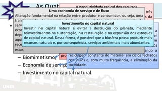 UNIR
As Quatro Estratégias Do Capitalismo
Natural
• O capitalismo natural pode evitar a escassez,
perpetuar a abundância e estabelecer uma base
sólida para o desenvolvimento social
– Produtividade radical dos recursos;
– Biomimetismo;
– Economia de serviço e de fluxo;
– Investimento no capital natural.
A produtividade radical dos recursos
O uso mais efetivo dos recursos oferece três
significativas vantagens: em uma das extremidades da
cadeia de valor, desacelera seu esgotamento, na outra
extremidade da cadeia de valor, diminui a poluição e
fornece as bases para o crescimento do emprego em
atividades significativas em todo o mundo.
O estabelecimento de indicadores de performance,
baseados em padrões mundiais e adaptados à
realidade local, fomentariam a busca de novos
procedimentos, incentivando a inovação.
0 biomimetismo
A redução do uso dissipador de material - ou seja, a
eliminação da própria ideia de desperdício pode ser
obtida redesenhando-se os sistemas industriais em
linhas biológicas que modifiquem a natureza dos
processos industriais e materiais, possibilitando a
reciclagem constante do material em ciclos fechados
contínuos e, com muita frequência, a eliminação da
toxicidade.
Uma economia de serviço e de fluxo
Alteração fundamental na relação entre produtor e consumidor, ou seja, uma
transformação da economia de bens e aquisições em uma economia de
serviço e de fluxo. Essencialmente, a economia baseada em fluxo de serviços
econômicos pode proteger melhor os serviços do ecossistema do qual
depende. Isso acarretará uma nova percepção do valor: uma mudança da
aquisição de bens como medida de riqueza para uma economia em que a
recepção contínua de qualidade, utilidade e desempenho promova o bem-
estar.
Investimento no capital natural
Investir no capital natural é evitar a destruição do planeta, mediante
reinvestimentos na sustentação, na restauração e na expansão dos estoques
de capital natural. Dessa forma, é possível que a biosfera possa produzir mais
recursos naturais e, por consequência, serviços ambientais mais abundantes.
 
