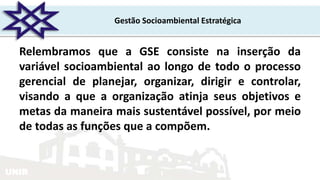 UNIR
Gestão Socioambiental Estratégica
Relembramos que a GSE consiste na inserção da
variável socioambiental ao longo de todo o processo
gerencial de planejar, organizar, dirigir e controlar,
visando a que a organização atinja seus objetivos e
metas da maneira mais sustentável possível, por meio
de todas as funções que a compõem.
 