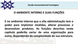 UNIR
Gestão Socioambiental Estratégica
O AMBIENTE INTERNO E SUAS FUNÇÕES
E no ambiente interno que a alta administração tem o
poder para implantar medidas, alterar processos e
desenvolver produtos. As funções descritas neste
capítulo poderão variar de uma organização para
outra, dependendo da complexidade de sua estrutura.
 
