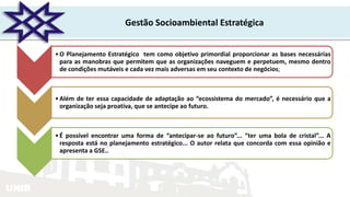 UNIR
Gestão Socioambiental Estratégica
•O Planejamento Estratégico tem como objetivo primordial proporcionar as bases necessárias
para as manobras que permitem que as organizações naveguem e perpetuem, mesmo dentro
de condições mutáveis e cada vez mais adversas em seu contexto de negócios;
•Além de ter essa capacidade de adaptação ao “ecossistema do mercado”, é necessário que a
organização seja proativa, que se antecipe ao futuro.
•É possível encontrar uma forma de “antecipar-se ao futuro”... “ter uma bola de cristal”... A
resposta está no planejamento estratégico... O autor relata que concorda com essa opinião e
apresenta a GSE..
 