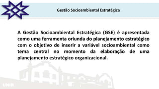 UNIR
Gestão Socioambiental Estratégica
A Gestão Socioambiental Estratégica (GSE) é apresentada
como uma ferramenta oriunda do planejamento estratégico
com o objetivo de inserir a variável socioambiental como
tema central no momento da elaboração de uma
planejamento estratégico organizacional.
 