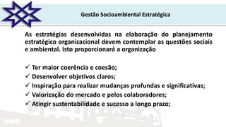 UNIR
Gestão Socioambiental Estratégica
As estratégias desenvolvidas na elaboração do planejamento
estratégico organizacional devem contemplar as questões sociais
e ambiental. Isto proporcionará a organização
 Ter maior coerência e coesão;
 Desenvolver objetivos claros;
 Inspiração para realizar mudanças profundas e significativas;
 Valorização do mercado e pelos colaboradores;
 Atingir sustentabilidade e sucesso a longo prazo;
 