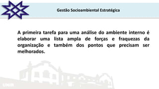 UNIR
Gestão Socioambiental Estratégica
A primeira tarefa para uma análise do ambiente interno é
elaborar uma lista ampla de forças e fraquezas da
organização e também dos pontos que precisam ser
melhorados.
 