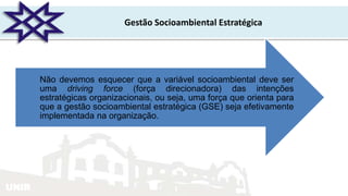 UNIR
Gestão Socioambiental Estratégica
Não devemos esquecer que a variável socioambiental deve ser
uma driving force (força direcionadora) das intenções
estratégicas organizacionais, ou seja, uma força que orienta para
que a gestão socioambiental estratégica (GSE) seja efetivamente
implementada na organização.
 