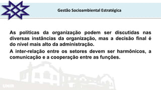 UNIR
Gestão Socioambiental Estratégica
As políticas da organização podem ser discutidas nas
diversas instâncias da organização, mas a decisão final é
do nível mais alto da administração.
A inter-relação entre os setores devem ser harmônicos, a
comunicação e a cooperação entre as funções.
 