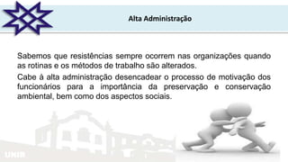 UNIR
Alta Administração
Sabemos que resistências sempre ocorrem nas organizações quando
as rotinas e os métodos de trabalho são alterados.
Cabe à alta administração desencadear o processo de motivação dos
funcionários para a importância da preservação e conservação
ambiental, bem como dos aspectos sociais.
 