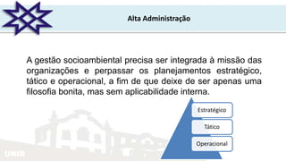 UNIR
Alta Administração
Estratégico
Tático
Operacional
A gestão socioambiental precisa ser integrada à missão das
organizações e perpassar os planejamentos estratégico,
tático e operacional, a fim de que deixe de ser apenas uma
filosofia bonita, mas sem aplicabilidade interna.
 