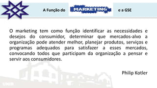 UNIR
A Função do e a GSE
O marketing tem como função identificar as necessidades e
desejos do consumidor, determinar que mercados-alvo a
organização pode atender melhor, planejar produtos, serviços e
programas adequados para satisfazer a esses mercados,
convocando todos que participam da organização a pensar e
servir aos consumidores.
Philip Kotler
 