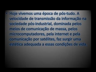 • Hoje vivemos uma época de pós-tudo. A
velocidade de transmissão da informação na
sociedade pós-industrial, dominada pelos
meios de comunicação de massa, pelos
microcomputadores, pela internet e pela
comunicação por satélites, faz surgir uma
estética adequada a essas condições de vida.
 