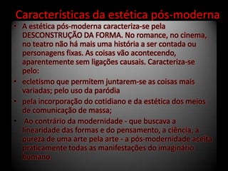 Características da estética pós-moderna
• A estética pós-moderna caracteriza-se pela
DESCONSTRUÇÃO DA FORMA. No romance, no cinema,
no teatro não há mais uma história a ser contada ou
personagens fixas. As coisas vão acontecendo,
aparentemente sem ligações causais. Caracteriza-se
pelo:
• ecletismo que permitem juntarem-se as coisas mais
variadas; pelo uso da paródia
• pela incorporação do cotidiano e da estética dos meios
de comunicação de massa;
• Ao contrário da modernidade - que buscava a
linearidade das formas e do pensamento, a ciência, a
pureza de uma arte pela arte - a pós-modernidade aceita
praticamente todas as manifestações do imaginário
humano.
 
