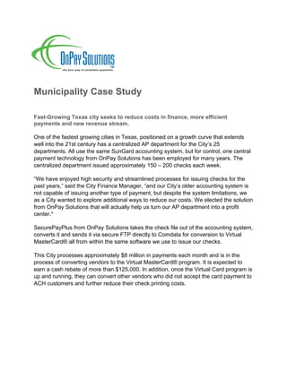 Municipality Case Study
Fast-Growing Texas city seeks to reduce costs in finance, more efficient
payments and new revenue stream.
One of the fastest growing cities in Texas, positioned on a growth curve that extends
well into the 21st century has a centralized AP department for the City’s 25
departments. All use the same SunGard accounting system, but for control, one central
payment technology from OnPay Solutions has been employed for many years. The
centralized department issued approximately 150 – 200 checks each week.
“We have enjoyed high security and streamlined processes for issuing checks for the
past years,” said the City Finance Manager, “and our City’s older accounting system is
not capable of issuing another type of payment, but despite the system limitations, we
as a City wanted to explore additional ways to reduce our costs. We elected the solution
from OnPay Solutions that will actually help us turn our AP department into a profit
center."
SecurePayPlus from OnPay Solutions takes the check file out of the accounting system,
converts it and sends it via secure FTP directly to Comdata for conversion to Virtual
MasterCard® all from within the same software we use to issue our checks.
This City processes approximately $8 million in payments each month and is in the
process of converting vendors to the Virtual MasterCard® program. It is expected to
earn a cash rebate of more than $125,000. In addition, once the Virtual Card program is
up and running, they can convert other vendors who did not accept the card payment to
ACH customers and further reduce their check printing costs.
	
	
 