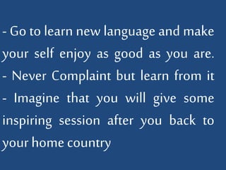 - Go to learn new language and make 
your self enjoy as good as you are. 
- Never Complaint but learn from it 
- Imagine that you will give some 
inspiring session after you back to 
your home country 
 