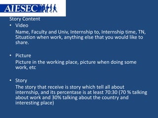 Story Content 
• Video 
Name, Faculty and Univ, Internship to, Internship time, TN, 
Situation when work, anything else that you would like to 
share. 
• Picture 
Picture in the working place, picture when doing some 
work, etc 
• Story 
The story that receive is story which tell all about 
internship, and its percentase is at least 70:30 (70 % talking 
about work and 30% talking about the country and 
interesting place) 
 