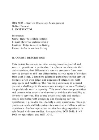 OPS 5095 – Service Operations Management
Online Format
I. INSTRUCTOR
Instructor:
Name: Refer to section listing.
E-mail: Refer to section listing
Position: Refer to section listing
Phone: Refer to section listing
II. COURSE DESCRIPTION
This course focuses on services management in general and
service operations in particular. It explores the elements that
unite services, that differentiate service processes from non-
service processes and that differentiate various types of services
from each other. Customers generally participate in the service
process, often with direct and uncensored interactions with
employees and facilities. The resulting variations in demand
present a challenge to the operations manager to use effectively
the perishable service capacity. This results because production
and consumption occur simultaneously and thus the inability to
inventory services. The course covers strategic and tactical
issues associated with designing and managing service
operations. It provides tools to help assess operations, redesign
processes, and establish systems to ensure an excellent customer
experience. Student operations service learning experience is
reinforced with case studies. Prerequisites: ECN 5050, FINP
5008 or equivalent, and QNT 5040.
 