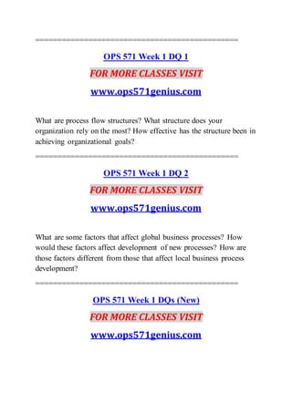 ==============================================
OPS 571 Week 1 DQ 1
FOR MORE CLASSES VISIT
www.ops571genius.com
What are process flow structures? What structure does your
organization rely on the most? How effective has the structure been in
achieving organizational goals?
==============================================
OPS 571 Week 1 DQ 2
FOR MORE CLASSES VISIT
www.ops571genius.com
What are some factors that affect global business processes? How
would these factors affect development of new processes? How are
those factors different from those that affect local business process
development?
==============================================
OPS 571 Week 1 DQs (New)
FOR MORE CLASSES VISIT
www.ops571genius.com
 