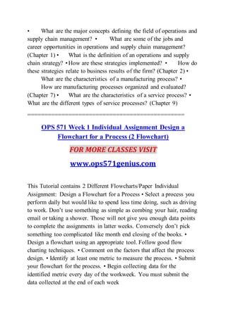 • What are the major concepts defining the field of operations and
supply chain management? • What are some of the jobs and
career opportunities in operations and supply chain management?
(Chapter 1) • What is the definition of an operations and supply
chain strategy? •How are these strategies implemented? • How do
these strategies relate to business results of the firm? (Chapter 2) •
What are the characteristics of a manufacturing process? •
How are manufacturing processes organized and evaluated?
(Chapter 7) • What are the characteristics of a service process? •
What are the different types of service processes? (Chapter 9)
==============================================
OPS 571 Week 1 Individual Assignment Design a
Flowchart for a Process (2 Flowchart)
FOR MORE CLASSES VISIT
www.ops571genius.com
This Tutorial contains 2 Different Flowcharts/Paper Individual
Assignment: Design a Flowchart for a Process • Select a process you
perform daily but would like to spend less time doing, such as driving
to work. Don’t use something as simple as combing your hair, reading
email or taking a shower. Those will not give you enough data points
to complete the assignments in latter weeks. Conversely don’t pick
something too complicated like month end closing of the books. •
Design a flowchart using an appropriate tool. Follow good flow
charting techniques. • Comment on the factors that affect the process
design. • Identify at least one metric to measure the process. • Submit
your flowchart for the process. • Begin collecting data for the
identified metric every day of the workweek. You must submit the
data collected at the end of each week
 
