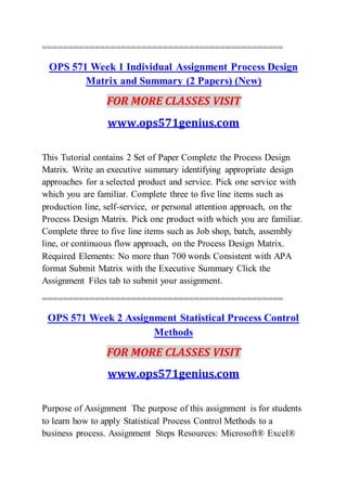==============================================
OPS 571 Week 1 Individual Assignment Process Design
Matrix and Summary (2 Papers) (New)
FOR MORE CLASSES VISIT
www.ops571genius.com
This Tutorial contains 2 Set of Paper Complete the Process Design
Matrix. Write an executive summary identifying appropriate design
approaches for a selected product and service. Pick one service with
which you are familiar. Complete three to five line items such as
production line, self-service, or personal attention approach, on the
Process Design Matrix. Pick one product with which you are familiar.
Complete three to five line items such as Job shop, batch, assembly
line, or continuous flow approach, on the Process Design Matrix.
Required Elements: No more than 700 words Consistent with APA
format Submit Matrix with the Executive Summary Click the
Assignment Files tab to submit your assignment.
==============================================
OPS 571 Week 2 Assignment Statistical Process Control
Methods
FOR MORE CLASSES VISIT
www.ops571genius.com
Purpose of Assignment The purpose of this assignment is for students
to learn how to apply Statistical Process Control Methods to a
business process. Assignment Steps Resources: Microsoft® Excel®
 