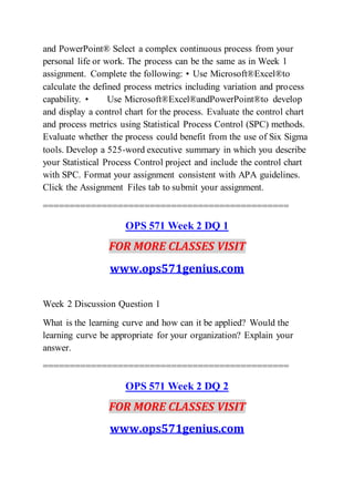 and PowerPoint® Select a complex continuous process from your
personal life or work. The process can be the same as in Week 1
assignment. Complete the following: • Use Microsoft®Excel®to
calculate the defined process metrics including variation and process
capability. • Use Microsoft®Excel®andPowerPoint®to develop
and display a control chart for the process. Evaluate the control chart
and process metrics using Statistical Process Control (SPC) methods.
Evaluate whether the process could benefit from the use of Six Sigma
tools. Develop a 525-word executive summary in which you describe
your Statistical Process Control project and include the control chart
with SPC. Format your assignment consistent with APA guidelines.
Click the Assignment Files tab to submit your assignment.
==============================================
OPS 571 Week 2 DQ 1
FOR MORE CLASSES VISIT
www.ops571genius.com
Week 2 Discussion Question 1
What is the learning curve and how can it be applied? Would the
learning curve be appropriate for your organization? Explain your
answer.
==============================================
OPS 571 Week 2 DQ 2
FOR MORE CLASSES VISIT
www.ops571genius.com
 