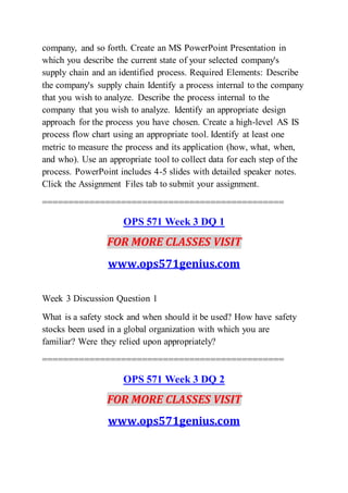company, and so forth. Create an MS PowerPoint Presentation in
which you describe the current state of your selected company's
supply chain and an identified process. Required Elements: Describe
the company's supply chain Identify a process internal to the company
that you wish to analyze. Describe the process internal to the
company that you wish to analyze. Identify an appropriate design
approach for the process you have chosen. Create a high-level AS IS
process flow chart using an appropriate tool. Identify at least one
metric to measure the process and its application (how, what, when,
and who). Use an appropriate tool to collect data for each step of the
process. PowerPoint includes 4-5 slides with detailed speaker notes.
Click the Assignment Files tab to submit your assignment.
==============================================
OPS 571 Week 3 DQ 1
FOR MORE CLASSES VISIT
www.ops571genius.com
Week 3 Discussion Question 1
What is a safety stock and when should it be used? How have safety
stocks been used in a global organization with which you are
familiar? Were they relied upon appropriately?
==============================================
OPS 571 Week 3 DQ 2
FOR MORE CLASSES VISIT
www.ops571genius.com
 
