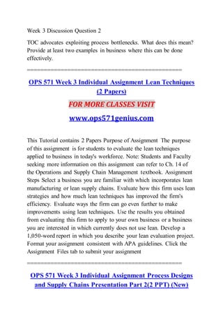 Week 3 Discussion Question 2
TOC advocates exploiting process bottlenecks. What does this mean?
Provide at least two examples in business where this can be done
effectively.
==============================================
OPS 571 Week 3 Individual Assignment Lean Techniques
(2 Papers)
FOR MORE CLASSES VISIT
www.ops571genius.com
This Tutorial contains 2 Papers Purpose of Assignment The purpose
of this assignment is for students to evaluate the lean techniques
applied to business in today's workforce. Note: Students and Faculty
seeking more information on this assignment can refer to Ch. 14 of
the Operations and Supply Chain Management textbook. Assignment
Steps Select a business you are familiar with which incorporates lean
manufacturing or lean supply chains. Evaluate how this firm uses lean
strategies and how much lean techniques has improved the firm's
efficiency. Evaluate ways the firm can go even further to make
improvements using lean techniques. Use the results you obtained
from evaluating this firm to apply to your own business or a business
you are interested in which currently does not use lean. Develop a
1,050-word report in which you describe your lean evaluation project.
Format your assignment consistent with APA guidelines. Click the
Assignment Files tab to submit your assignment
==============================================
OPS 571 Week 3 Individual Assignment Process Designs
and Supply Chains Presentation Part 2(2 PPT) (New)
 