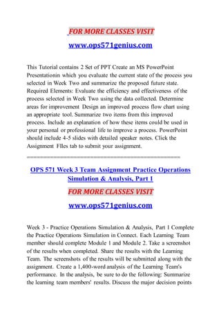 FOR MORE CLASSES VISIT
www.ops571genius.com
This Tutorial contains 2 Set of PPT Create an MS PowerPoint
Presentationin which you evaluate the current state of the process you
selected in Week Two and summarize the proposed future state.
Required Elements: Evaluate the efficiency and effectiveness of the
process selected in Week Two using the data collected. Determine
areas for improvement Design an improved process flow chart using
an appropriate tool. Summarize two items from this improved
process. Include an explanation of how these items could be used in
your personal or professional life to improve a process. PowerPoint
should include 4-5 slides with detailed speaker notes. Click the
Assignment FIles tab to submit your assignment.
==============================================
OPS 571 Week 3 Team Assignment Practice Operations
Simulation & Analysis, Part 1
FOR MORE CLASSES VISIT
www.ops571genius.com
Week 3 - Practice Operations Simulation & Analysis, Part 1 Complete
the Practice Operations Simulation in Connect. Each Learning Team
member should complete Module 1 and Module 2. Take a screenshot
of the results when completed. Share the results with the Learning
Team. The screenshots of the results will be submitted along with the
assignment. Create a 1,400-word analysis of the Learning Team's
performance. In the analysis, be sure to do the following: Summarize
the learning team members' results. Discuss the major decision points
 