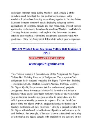each team member made during Module 1 and Module 2 of the
simulation and the effect this had on their performance in the
modules. Explain how learning curve theory applied to the simulation.
Evaluate the team member's results including selecting the best
applications of inventory models and lean production. Defend the best
options for performance based on the results of Module 1 and Module
2 among the team members and explain why these were the most
efficient and effective. Format the assignment consistent with APA
guidelines. Click the Assignment Files tab to submit your assignment.
==============================================
OPS 571 Week 3 Team Six Sigma Yellow Belt Training (2
PPT)
FOR MORE CLASSES VISIT
www.ops571genius.com
This Tutorial contains 2 Presentations of this Assignment Six Sigma
Yellow Belt Training Purpose of Assignment The purpose of this
assignment is for students to receive Six Sigma Yellow Belt Training
- Executing DMAIC (Define, Measure Analyze, Improve, Control)
Six Sigma Quality Improvement (define and measure) projects.
Assignment Steps Resources: Microsoft® PowerPoint® Select a
business where one of your team members works or one with which
you are familiar to make sure you are able to gather data, and for
which you can identify processes to improve. Execute the define
phase of the Six Sigma DMAIC project including the following: •
Identify customers and their priorities. • Identify a project suitable for
Six Sigma efforts based on: o Business objectives. o Customer needs
and feedback. For example, if the team chooses a fast food chain, they
could observe and record defects with preparation and delivery of the
 