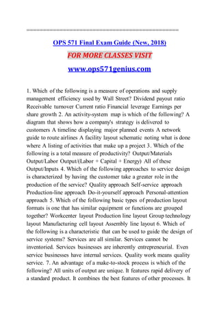 ==============================================
OPS 571 Final Exam Guide (New, 2018)
FOR MORE CLASSES VISIT
www.ops571genius.com
1. Which of the following is a measure of operations and supply
management efficiency used by Wall Street? Dividend payout ratio
Receivable turnover Current ratio Financial leverage Earnings per
share growth 2. An activity-system map is which of the following? A
diagram that shows how a company's strategy is delivered to
customers A timeline displaying major planned events A network
guide to route airlines A facility layout schematic noting what is done
where A listing of activities that make up a project 3. Which of the
following is a total measure of productivity? Output/Materials
Output/Labor Output/(Labor + Capital + Energy) All of these
Output/Inputs 4. Which of the following approaches to service design
is characterized by having the customer take a greater role in the
production of the service? Quality approach Self-service approach
Production-line approach Do-it-yourself approach Personal-attention
approach 5. Which of the following basic types of production layout
formats is one that has similar equipment or functions are grouped
together? Workcenter layout Production line layout Group technology
layout Manufacturing cell layout Assembly line layout 6. Which of
the following is a characteristic that can be used to guide the design of
service systems? Services are all similar. Services cannot be
inventoried. Services businesses are inherently entrepreneurial. Even
service businesses have internal services. Quality work means quality
service. 7. An advantage of a make-to-stock process is which of the
following? All units of output are unique. It features rapid delivery of
a standard product. It combines the best features of other processes. It
 