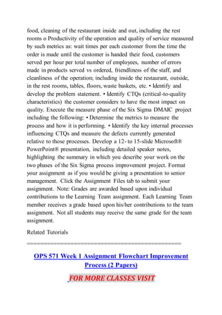 food, cleaning of the restaurant inside and out, including the rest
rooms o Productivity of the operation and quality of service measured
by such metrics as: wait times per each customer from the time the
order is made until the customer is handed their food, customers
served per hour per total number of employees, number of errors
made in products served vs ordered, friendliness of the staff, and
cleanliness of the operation; including inside the restaurant, outside,
in the rest rooms, tables, floors, waste baskets, etc. • Identify and
develop the problem statement. • Identify CTQs (critical-to-quality
characteristics) the customer considers to have the most impact on
quality. Execute the measure phase of the Six Sigma DMAIC project
including the following: • Determine the metrics to measure the
process and how it is performing. • Identify the key internal processes
influencing CTQs and measure the defects currently generated
relative to those processes. Develop a 12- to 15-slide Microsoft®
PowerPoint® presentation, including detailed speaker notes,
highlighting the summary in which you describe your work on the
two phases of the Six Sigma process improvement project. Format
your assignment as if you would be giving a presentation to senior
management. Click the Assignment Files tab to submit your
assignment. Note: Grades are awarded based upon individual
contributions to the Learning Team assignment. Each Learning Team
member receives a grade based upon his/her contributions to the team
assignment. Not all students may receive the same grade for the team
assignment.
Related Tutorials
==============================================
OPS 571 Week 1 Assignment Flowchart Improvement
Process (2 Papers)
FOR MORE CLASSES VISIT
 