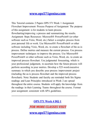 www.ops571genius.com
This Tutorial contains 2 Papers OPS 571 Week 1 Assignment
Flowchart Improvement Process Purpose of Assignment The purpose
of this assignment is for students to learn process
flowcharting/improving a process and summarizing the results.
Assignment Steps Resources: Microsoft® PowerPoint® (or other
software such as Vizio, Word, etc.) Select a complex process from
your personal life or work. Use Microsoft® PowerPoint® or other
software including Vizio, Word, etc. to create a flowchart of the as-is
process. Define metrics and measure the current process. Use process
improvement techniques to improve the process. Use Microsoft®
PowerPoint® or other software such as Vizio, Word, etc. to create an
improved process flowchart. Use judgmental forecasting, which is
your professional judgement, to ascertain how the future process will
perform according to your metrics. Develop a 525-word executive
summary in which you describe your process improvement project
(including the as-is process flowchart and the improved process
flowchart). Note: Students and faculty are reminded both Six Sigma
readings and Lean Principles introduced in Week 2 are spread
throughout the entire course. Students will apply the knowledge from
the readings in their Learning Teams throughout the course. Format
your assignment consistent with APA guidelines.
==============================================
OPS 571 Week 4 DQ 1
FOR MORE CLASSES VISIT
www.ops571genius.com
 