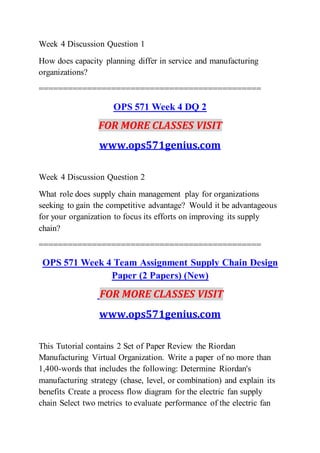 Week 4 Discussion Question 1
How does capacity planning differ in service and manufacturing
organizations?
==============================================
OPS 571 Week 4 DQ 2
FOR MORE CLASSES VISIT
www.ops571genius.com
Week 4 Discussion Question 2
What role does supply chain management play for organizations
seeking to gain the competitive advantage? Would it be advantageous
for your organization to focus its efforts on improving its supply
chain?
==============================================
OPS 571 Week 4 Team Assignment Supply Chain Design
Paper (2 Papers) (New)
FOR MORE CLASSES VISIT
www.ops571genius.com
This Tutorial contains 2 Set of Paper Review the Riordan
Manufacturing Virtual Organization. Write a paper of no more than
1,400-words that includes the following: Determine Riordan's
manufacturing strategy (chase, level, or combination) and explain its
benefits Create a process flow diagram for the electric fan supply
chain Select two metrics to evaluate performance of the electric fan
 