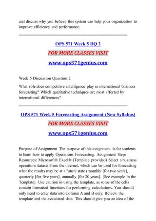 and discuss why you believe this system can help your organization to
improve efficiency and performance.
==============================================
OPS 571 Week 5 DQ 2
FOR MORE CLASSES VISIT
www.ops571genius.com
Week 5 Discussion Question 2
What role does competitive intelligence play in international business
forecasting? Which qualitative techniques are most affected by
international differences?
==============================================
OPS 571 Week 5 Forecasting Assignment (New Syllabus)
FOR MORE CLASSES VISIT
www.ops571genius.com
Purpose of Assignment The purpose of this assignment is for students
to learn how to apply Operations Forecasting. Assignment Steps
Resources: Microsoft® Excel® (Template provided) Select a business
operations dataset from the internet, which can be used for forecasting
what the results may be at a future state (monthly [for two years],
quarterly [for five years], annually [for 20 years]. (See example in the
Template). Use caution in using the template, as some of the cells
contain formatted functions for performing calculations. You should
only need to enter data into Column A and B only. Review the
template and the associated data. This should give you an idea of the
 
