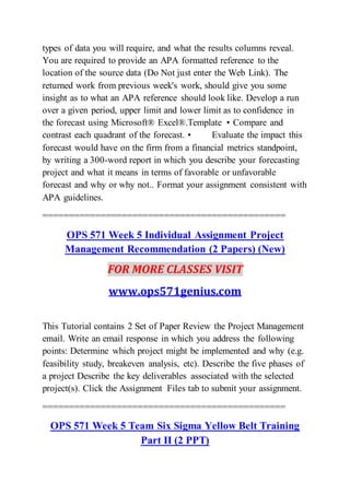 types of data you will require, and what the results columns reveal.
You are required to provide an APA formatted reference to the
location of the source data (Do Not just enter the Web Link). The
returned work from previous week's work, should give you some
insight as to what an APA reference should look like. Develop a run
over a given period, upper limit and lower limit as to confidence in
the forecast using Microsoft® Excel®.Template • Compare and
contrast each quadrant of the forecast. • Evaluate the impact this
forecast would have on the firm from a financial metrics standpoint,
by writing a 300-word report in which you describe your forecasting
project and what it means in terms of favorable or unfavorable
forecast and why or why not.. Format your assignment consistent with
APA guidelines.
==============================================
OPS 571 Week 5 Individual Assignment Project
Management Recommendation (2 Papers) (New)
FOR MORE CLASSES VISIT
www.ops571genius.com
This Tutorial contains 2 Set of Paper Review the Project Management
email. Write an email response in which you address the following
points: Determine which project might be implemented and why (e.g.
feasibility study, breakeven analysis, etc). Describe the five phases of
a project Describe the key deliverables associated with the selected
project(s). Click the Assignment Files tab to submit your assignment.
==============================================
OPS 571 Week 5 Team Six Sigma Yellow Belt Training
Part II (2 PPT)
 