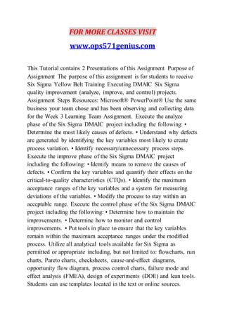 FOR MORE CLASSES VISIT
www.ops571genius.com
This Tutorial contains 2 Presentations of this Assignment Purpose of
Assignment The purpose of this assignment is for students to receive
Six Sigma Yellow Belt Training Executing DMAIC Six Sigma
quality improvement (analyze, improve, and control) projects.
Assignment Steps Resources: Microsoft® PowerPoint® Use the same
business your team chose and has been observing and collecting data
for the Week 3 Learning Team Assignment. Execute the analyze
phase of the Six Sigma DMAIC project including the following: •
Determine the most likely causes of defects. • Understand why defects
are generated by identifying the key variables most likely to create
process variation. • Identify necessary/unnecessary process steps.
Execute the improve phase of the Six Sigma DMAIC project
including the following: • Identify means to remove the causes of
defects. • Confirm the key variables and quantify their effects on the
critical-to-quality characteristics (CTQs). • Identify the maximum
acceptance ranges of the key variables and a system for measuring
deviations of the variables. • Modify the process to stay within an
acceptable range. Execute the control phase of the Six Sigma DMAIC
project including the following: • Determine how to maintain the
improvements. • Determine how to monitor and control
improvements. • Put tools in place to ensure that the key variables
remain within the maximum acceptance ranges under the modified
process. Utilize all analytical tools available for Six Sigma as
permitted or appropriate including, but not limited to: flowcharts, run
charts, Pareto charts, checksheets, cause-and-effect diagrams,
opportunity flow diagram, process control charts, failure mode and
effect analysis (FMEA), design of experiments (DOE) and lean tools.
Students can use templates located in the text or online sources.
 