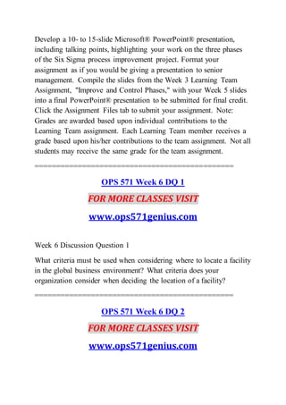 Develop a 10- to 15-slide Microsoft® PowerPoint® presentation,
including talking points, highlighting your work on the three phases
of the Six Sigma process improvement project. Format your
assignment as if you would be giving a presentation to senior
management. Compile the slides from the Week 3 Learning Team
Assignment, "Improve and Control Phases," with your Week 5 slides
into a final PowerPoint® presentation to be submitted for final credit.
Click the Assignment Files tab to submit your assignment. Note:
Grades are awarded based upon individual contributions to the
Learning Team assignment. Each Learning Team member receives a
grade based upon his/her contributions to the team assignment. Not all
students may receive the same grade for the team assignment.
==============================================
OPS 571 Week 6 DQ 1
FOR MORE CLASSES VISIT
www.ops571genius.com
Week 6 Discussion Question 1
What criteria must be used when considering where to locate a facility
in the global business environment? What criteria does your
organization consider when deciding the location of a facility?
==============================================
OPS 571 Week 6 DQ 2
FOR MORE CLASSES VISIT
www.ops571genius.com
 