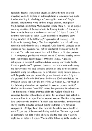 responds directly to customer orders. It allows the firm to avoid
inventory costs. 8. Getting an autograph from a famous person might
involve standing in which type of queuing line structure? Single
channel, single phase None of these Single channel, multiphase
Multichannel, multiphase Multichannel, single phase 9. For an infinite
queuing situation, if the arrival rate for loading trucks is 5 trucks per
hour, what is the mean time between arrivals? 2.5 hours 5 hours 0.2
hour 0.1 hour None of these 10. An assumption of learning curve
theory is which of the following? Organizational learning is not
included in learning theory. The time required to do a task will vary
randomly each time the task is repeated. Unit time will decrease at an
increasing rate. Learning will not be transferred from one worker to
the next. The reduction in unit time will follow a predictable pattern.
11. A company's production process has an 80 percent learning curve
rate. The process has produced 1,000 units to date. A process
refinement is estimated to allow a future learning curve rate for the
identical product of 75 percent. However, the initial unit made using
the new process will take the same amount of time as the initial unit
produced using the old process. At what point, using the new process,
will the production rate exceed the production rate achieved by the
old process? Before the 100th unit Before the 120th unit Before the
80th unit Before the 50th unit Before the 250th unit 12. For which of
the following should we use a p-chart to monitor process quality?
Grades in a freshman "pass/fail" course Temperatures in a classroom
The dimensions of brick entering a kiln The weight of fluid in a
container Lengths of boards cut in a mill 13. You have been called in
as a consultant to set up a Kanban control system. The first thing to do
is to determine the number of Kanban card sets needed. Your research
shows that the expected demand during lead time for a particular
component is 150 per hour. You estimate the safety stock should be
set at 25 percent of the demand during lead time. The tote trays used
as containers can hold 8 units of stock, and the lead time it takes to
replenish an order is 2 hours. Which of the following is the number of
 