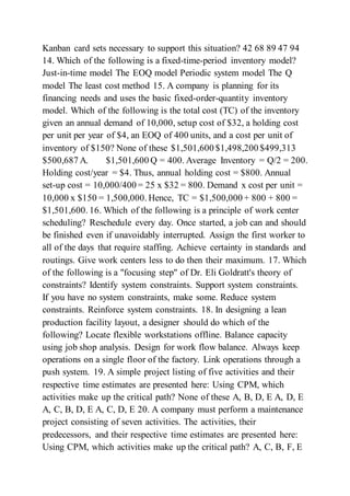 Kanban card sets necessary to support this situation? 42 68 89 47 94
14. Which of the following is a fixed-time-period inventory model?
Just-in-time model The EOQ model Periodic system model The Q
model The least cost method 15. A company is planning for its
financing needs and uses the basic fixed-order-quantity inventory
model. Which of the following is the total cost (TC) of the inventory
given an annual demand of 10,000, setup cost of $32, a holding cost
per unit per year of $4, an EOQ of 400 units, and a cost per unit of
inventory of $150? None of these $1,501,600 $1,498,200 $499,313
$500,687 A. $1,501,600 Q = 400. Average Inventory = Q/2 = 200.
Holding cost/year = $4. Thus, annual holding cost = $800. Annual
set-up cost = 10,000/400 = 25 x $32 = 800. Demand x cost per unit =
10,000 x $150 = 1,500,000. Hence, TC = $1,500,000 + 800 + 800 =
$1,501,600. 16. Which of the following is a principle of work center
scheduling? Reschedule every day. Once started, a job can and should
be finished even if unavoidably interrupted. Assign the first worker to
all of the days that require staffing. Achieve certainty in standards and
routings. Give work centers less to do then their maximum. 17. Which
of the following is a "focusing step" of Dr. Eli Goldratt's theory of
constraints? Identify system constraints. Support system constraints.
If you have no system constraints, make some. Reduce system
constraints. Reinforce system constraints. 18. In designing a lean
production facility layout, a designer should do which of the
following? Locate flexible workstations offline. Balance capacity
using job shop analysis. Design for work flow balance. Always keep
operations on a single floor of the factory. Link operations through a
push system. 19. A simple project listing of five activities and their
respective time estimates are presented here: Using CPM, which
activities make up the critical path? None of these A, B, D, E A, D, E
A, C, B, D, E A, C, D, E 20. A company must perform a maintenance
project consisting of seven activities. The activities, their
predecessors, and their respective time estimates are presented here:
Using CPM, which activities make up the critical path? A, C, B, F, E
 