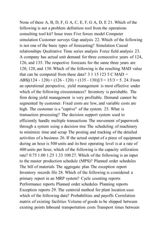 None of these A, B, D, F, G A, C, E, F, G A, D, E 21. Which of the
following is not a problem definition tool from the operations
consulting tool kit? Issue trees Five forces model Computer
simulation Customer surveys Gap analysis 22. Which of the following
is not one of the basic types of forecasting? Simulation Causal
relationships Qualitative Time series analysis Force field analysis 23.
A company has actual unit demand for three consecutive years of 124,
126, and 135. The respective forecasts for the same three years are
120, 120, and 130. Which of the following is the resulting MAD value
that can be computed from these data? 3 1 15 123 5 C MAD =
ABS[(124 - 120) + (126 - 120) + (135 - 130)]/3 = 15/3 = 5. 24. From
an operational perspective, yield management is most effective under
which of the following circumstances? Inventory is perishable. The
firm doing yield management is very profitable. Demand cannot be
segmented by customer. Fixed costs are low, and variable costs are
high. The customer is a "captive" of the system. 25. What is
transaction processing? The decision support system used to
efficiently handle multiple transactions The movement of paperwork
through a system using a decision tree The scheduling of machinery
to minimize time and scrap The posting and tracking of the detailed
activities of a business 26. If the actual output of a piece of equipment
during an hour is 500 units and its best operating level is at a rate of
400 units per hour, which of the following is the capacity utilization
rate? 0.75 1.00 1.25 1.33 100 27. Which of the following is an input
to the master production schedule (MPS)? Planned order schedules
The bill of materials The aggregate plan The exception report
Inventory records file 28. Which of the following is considered a
primary report in an MRP system? Cycle counting reports
Performance reports Planned order schedules Planning reports
Exception reports 29. The centroid method for plant location uses
which of the following data? Probabilities and payoffs Correlation
matrix of existing facilities Volume of goods to be shipped between
existing points Inbound transportation costs Transport times between
 