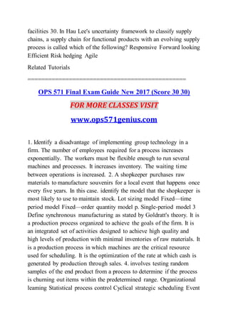 facilities 30. In Hau Lee's uncertainty framework to classify supply
chains, a supply chain for functional products with an evolving supply
process is called which of the following? Responsive Forward looking
Efficient Risk hedging Agile
Related Tutorials
==============================================
OPS 571 Final Exam Guide New 2017 (Score 30 30)
FOR MORE CLASSES VISIT
www.ops571genius.com
1. Identify a disadvantage of implementing group technology in a
firm. The number of employees required for a process increases
exponentially. The workers must be flexible enough to run several
machines and processes. It increases inventory. The waiting time
between operations is increased. 2. A shopkeeper purchases raw
materials to manufacture souvenirs for a local event that happens once
every five years. In this case. identify the model that the shopkeeper is
most likely to use to maintain stock. Lot sizing model Fixed—time
period model Fixed—order quantity model p. Single-period model 3
Define synchronous manufacturing as stated by Goldratt's theory. It is
a production process organized to achieve the goals of the firm. It is
an integrated set of activities designed to achieve high quality and
high levels of production with minimal inventories of raw materials. It
is a production process in which machines are the critical resource
used for scheduling. It is the optimization of the rate at which cash is
generated by production through sales. 4. involves testing random
samples of the end product from a process to determine if the process
is churning out items within the predetermined range. Organizational
leaming Statistical process control Cyclical strategic scheduling Event
 