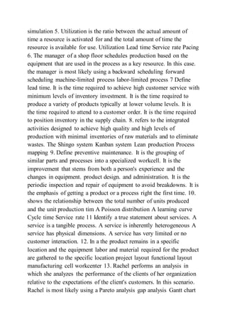 simulation 5. Utilization is the ratio between the actual amount of
time a resource is activated for and the total amount of time the
resource is available for use. Utilization Lead time Service rate Pacing
6. The manager of a shop floor schedules production based on the
equipment that are used in the process as a key resource. In this case.
the manager is most likely using a backward scheduling forward
scheduling machine-limited process labor-limited process 7 Define
lead time. It is the time required to achieve high customer service with
minimum levels of inventory investment. It is the time required to
produce a variety of products typically at lower volume levels. It is
the time required to attend to a customer order. It is the time required
to position inventory in the supply chain. 8. refers to the integrated
activities designed to achieve high quality and high levels of
production with minimal inventories of raw materials and to eliminate
wastes. The Shingo system Kanban system Lean production Process
mapping 9. Define preventive maintenance. It is the grouping of
similar parts and processes into a specialized workcell. It is the
improvement that stems from both a person's experience and the
changes in equipment. product design. and administration. It is the
periodic inspection and repair of equipment to avoid breakdowns. It is
the emphasis of getting a product or a process right the first time. 10.
shows the relationship between the total number of units produced
and the unit production tim A Poisson distribution A learning curve
Cycle time Service rate 11 Identify a true statement about services. A
service is a tangible process. A service is inherently heterogeneous A
service has physical dimensions. A service has very limited or no
customer interaction. 12. In a the product remains in a specific
location and the equipment labor and material required for the product
are gathered to the specific location project layout functional layout
manufacturing cell workcenter 13. Rachel performs an analysis in
which she analyzes the performance of the clients of her organization
relative to the expectations of the client's customers. In this scenario.
Rachel is most likely using a Pareto analysis gap analysis Gantt chart
 