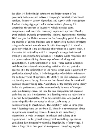 bar chart 14. is the design operation and improvement of the
processes that create and deliver a company's essential products and
services. Inventory control Operations and supply chain management
Product routing Aggregate sales and operations planning 15.
determines the amount of inventory, which includes parts.
components. and materials. necessary to produce a product Break-
even analysis Dynamic programming Material requirements planning
GAP analysis 16. Define customer order decoupling point. It involves
the analysis of current business data to better solve business problems
using mathematical calculations. It is the time required to attend a
customer order. It is the positioning of inventory in a supply chain. It
illustrates the method by which a company's strategy is delivered
through a set of supporting activities. 17. Define waste reduction. It is
the process of combining the concept of cross-docking and
consolidation. It is the elimination of non—value-adding activities
and the optimization of value-adding activities that are part of a
process. It is the optimization of the rate at which cash is generated by
production through sales. It is the integration of activities to increase
the customer value of a process. 18. Identify the true statements about
the learning curve theory. It assumes that the unit time for a task will
decrease at a decreasing rate. A drawback of the learning curve theory
is that the performance can be measured only in terms of time per
unit. In a learning curve. the time for task completion will increase
each time the task is undertaken. In a learning curve the reduction in
time will be unpredictable. 19. is the characteristics of a product in
terms of quality that are sorted as either conforming or
nonconforming to specification. The capability index A throughput
rate A learning curve An attribute 20. Identify a true statement about
an operations consulting process. Its results are immediately
measurable. It leads to changes in attitudes and culture of an
organization. Unlike general management consulting. operations
consulting does not require extensive interviewing of employees. It
takes a longer time than general management consulting to yield
 