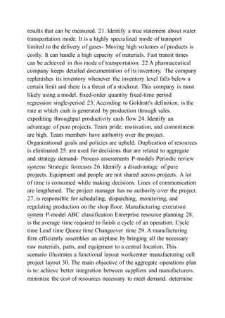 results that can be measured. 21. Identify a true statement about water
transportation mode. It is a highly specialized mode of transport
limited to the delivery of gases- Moving high volumes of products is
costly. It can handle a high capacity of materials. Fast transit times
can be achieved in this mode of transportation. 22 A pharmaceutical
company keeps detailed documentation of its inventory. The company
replenishes its inventory whenever the inventory level falls below a
certain limit and there is a threat of a stockout. This company is most
likely using a model. fixed-order quantity fixed-time period
regression single-period 23. According to Goldratt's definition, is the
rate at which cash is generated by production through sales.
expediting throughput productivity cash flow 24. Identify an
advantage of pure projects. Team pride, motivation, and commitment
are high. Team members have authority over the project.
Organizational goals and policies are upheld. Duplication of resources
is eliminated 25. are used for decisions that are related to aggregate
and strategy demand- Process assessments P-models Periodic review
systems Strategic forecasts 26. Identify a disadvantage of pure
projects. Equipment and people are not shared across projects. A lot
of time is consumed while making decisions. Lines of communication
are lengthened. The project manager has no authority over the project.
27. is responsible for scheduling, dispatching, monitoring, and
regulating production on the shop floor. Manufacturing execution
system P-model ABC classification Enterprise resource planning 28.
is the average time required to finish a cycle of an operation. Cycle
time Lead time Queue time Changeover time 29. A manufacturing
firm efficiently assembles an airplane by bringing all the necessary
raw materials, parts, and equipment to a central location. This
scenario illustrates a functional layout workcenter manufacturing cell
project layout 30. The main objective of the aggregate operations plan
is to: achieve better integration between suppliers and manufacturers.
minimize the cost of resources necessary to meet demand. determine
 