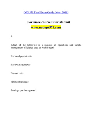 OPS 571 Final Exam Guide (New, 2019)
For more course tutorials visit
www.uopops571.com
1.
Which of the following is a measure of operations and supply
management efficiency used by Wall Street?
Dividend payout ratio
Receivable turnover
Current ratio
Financial leverage
Earnings per share growth
 