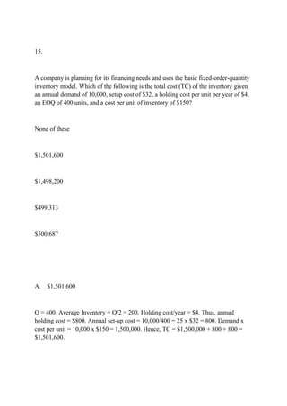 15.
A company is planning for its financing needs and uses the basic fixed-order-quantity
inventory model. Which of the following is the total cost (TC) of the inventory given
an annual demand of 10,000, setup cost of $32, a holding cost per unit per year of $4,
an EOQ of 400 units, and a cost per unit of inventory of $150?
None of these
$1,501,600
$1,498,200
$499,313
$500,687
A. $1,501,600
Q = 400. Average Inventory = Q/2 = 200. Holding cost/year = $4. Thus, annual
holding cost = $800. Annual set-up cost = 10,000/400 = 25 x $32 = 800. Demand x
cost per unit = 10,000 x $150 = 1,500,000. Hence, TC = $1,500,000 + 800 + 800 =
$1,501,600.
 