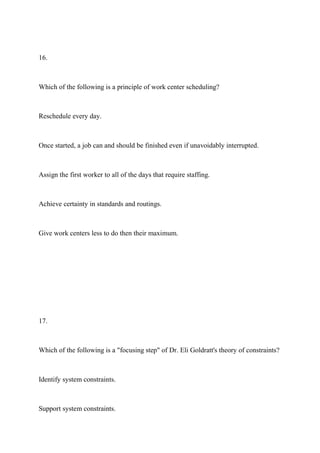 16.
Which of the following is a principle of work center scheduling?
Reschedule every day.
Once started, a job can and should be finished even if unavoidably interrupted.
Assign the first worker to all of the days that require staffing.
Achieve certainty in standards and routings.
Give work centers less to do then their maximum.
17.
Which of the following is a "focusing step" of Dr. Eli Goldratt's theory of constraints?
Identify system constraints.
Support system constraints.
 