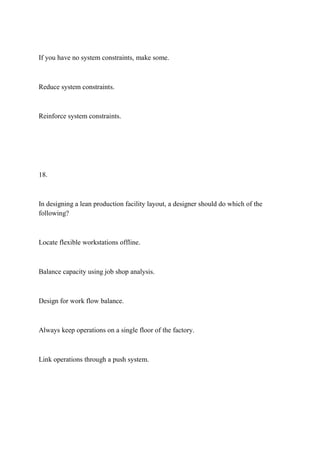 If you have no system constraints, make some.
Reduce system constraints.
Reinforce system constraints.
18.
In designing a lean production facility layout, a designer should do which of the
following?
Locate flexible workstations offline.
Balance capacity using job shop analysis.
Design for work flow balance.
Always keep operations on a single floor of the factory.
Link operations through a push system.
 