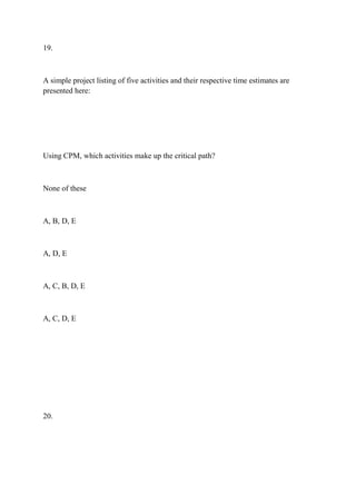 19.
A simple project listing of five activities and their respective time estimates are
presented here:
Using CPM, which activities make up the critical path?
None of these
A, B, D, E
A, D, E
A, C, B, D, E
A, C, D, E
20.
 