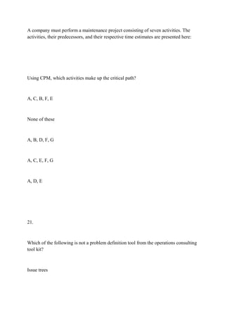 A company must perform a maintenance project consisting of seven activities. The
activities, their predecessors, and their respective time estimates are presented here:
Using CPM, which activities make up the critical path?
A, C, B, F, E
None of these
A, B, D, F, G
A, C, E, F, G
A, D, E
21.
Which of the following is not a problem definition tool from the operations consulting
tool kit?
Issue trees
 