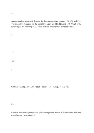 23.
A company has actual unit demand for three consecutive years of 124, 126, and 135.
The respective forecasts for the same three years are 120, 120, and 130. Which of the
following is the resulting MAD value that can be computed from these data?
3
1
15
123
5
C MAD = ABS[(124 - 120) + (126 - 120) + (135 - 130)]/3 = 15/3 = 5.
24.
From an operational perspective, yield management is most effective under which of
the following circumstances?
 